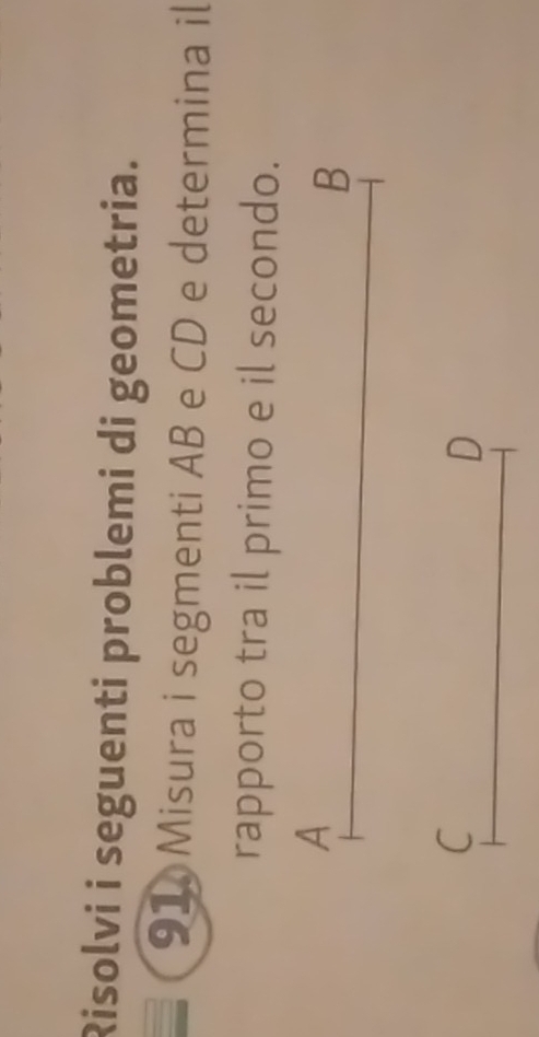 Risolvi i seguenti problemi di geometria. 
91 Misura i segmenti AB e CD e determina il 
rapporto tra il primo e il secondo. 
A 
B 
C 
D