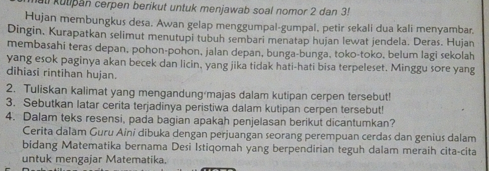 all kutipan cerpen berikut untuk menjawab soal nomor 2 dan 3! 
Hujan membungkus desa. Awan gelap menggumpal-gumpal, petir sekali dua kali menyambar. 
Dingin. Kurapatkan selimut menutupi tubuh sembari menatap hujan lewat jendela. Deras. Hujan 
membasahi teras depan, pohon-pohon, jalan depan, bunga-bunga, toko-toko, belum lagi sekolah 
yang esok paginya akan becek dan licin, yang jika tidak hati-hati bisa terpeleset. Minggu sore yang 
dihiasi rintihan hujan. 
2. Tuliskan kalimat yang mengandung majas dalam kutipan cerpen tersebut! 
3. Sebutkan latar cerita terjadinya peristiwa dalam kutipan cerpen tersebut! 
4. Dalam teks resensi, pada bagian apakah penjelasan berikut dicantumkan? 
Cerita dalam Guru Aini dibuka dengan perjuangan seorang perempuan cerdas dan genius dalam 
bidang Matematika bernama Desi Istiqomah yang berpendirian teguh dalam meraih cita-cita 
untuk mengajar Matematika.