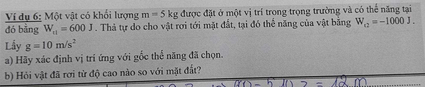 Ví dụ 6: Một vật có khổi lượng m=5kg được đặt ở một vị trí trong trọng trường và có thể năng tại 
đó bằng W_t1=600J. Thả tự do cho vật rơi tới mặt đất, tại đó thế năng của vật bằng W_t2=-1000J. 
Lấy g=10m/s^2
a) Hãy xác định vị trí ứng với gốc thế năng đã chọn. 
b) Hỏi vật đã rơi từ độ cao nào so với mặt đất?