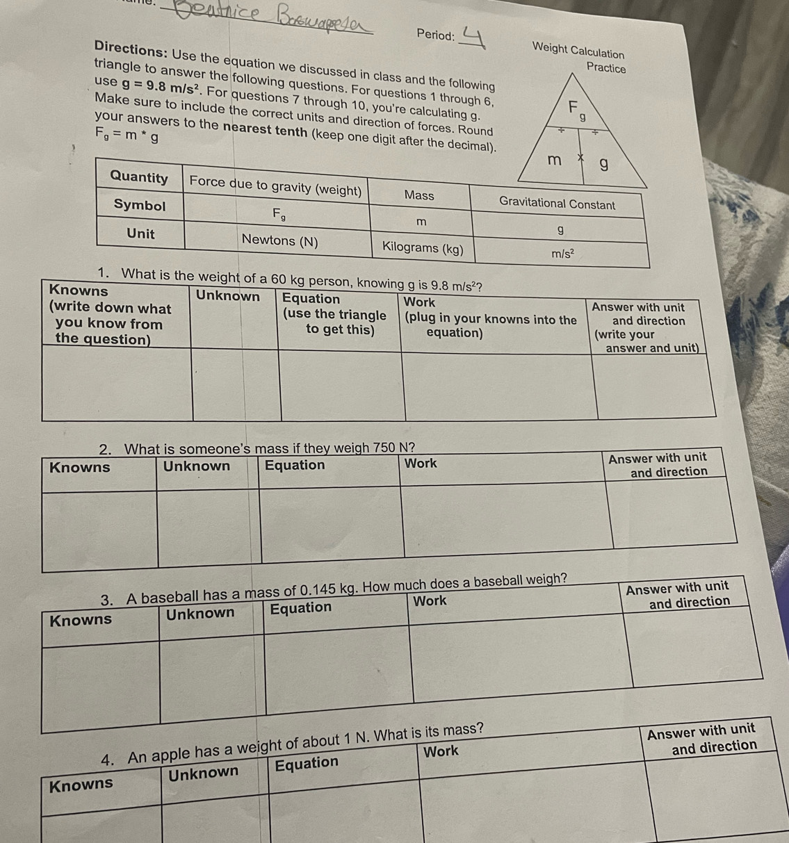 Period: Weight Calculation
Directions: Use the equation we discussed in class and the following
triangle to answer the following questions. For questions 1 through 6,
use g=9.8m/s^2. For questions 7 through 10, you're calculating g.
Make sure to include the correct units and direction of forces. Round
F_g=m*g
your answers to the nearest tenth (keep one digit after the decimal).
is the weig