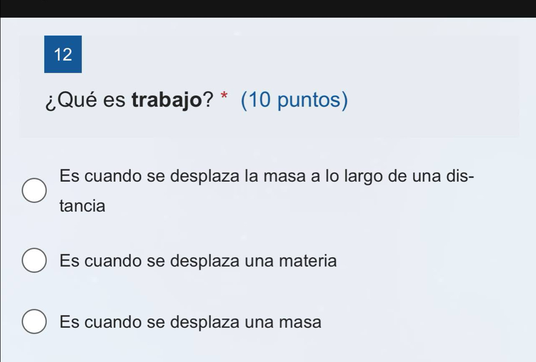 12
¿Qué es trabajo? * (10 puntos)
Es cuando se desplaza la masa a lo largo de una dis-
tancia
Es cuando se desplaza una materia
Es cuando se desplaza una masa