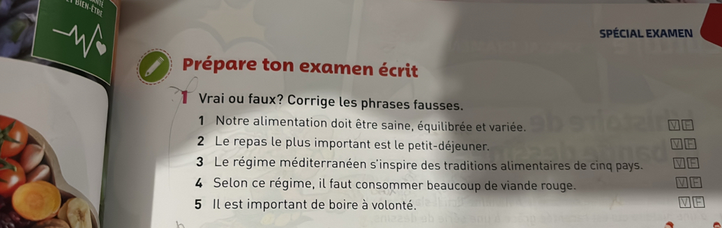 Bien-être 
SPÉCIAL EXAMEN 
Prépare ton examen écrit 
Vrai ou faux? Corrige les phrases fausses. 
1 Notre alimentation doit être saine, équilibrée et variée. 
2 Le repas le plus important est le petit-déjeuner. 
3 Le régime méditerranéen s'inspire des traditions alimentaires de cinq pays. 
4 Selon ce régime, il faut consommer beaucoup de viande rouge. 
5 Il est important de boire à volonté. 
V