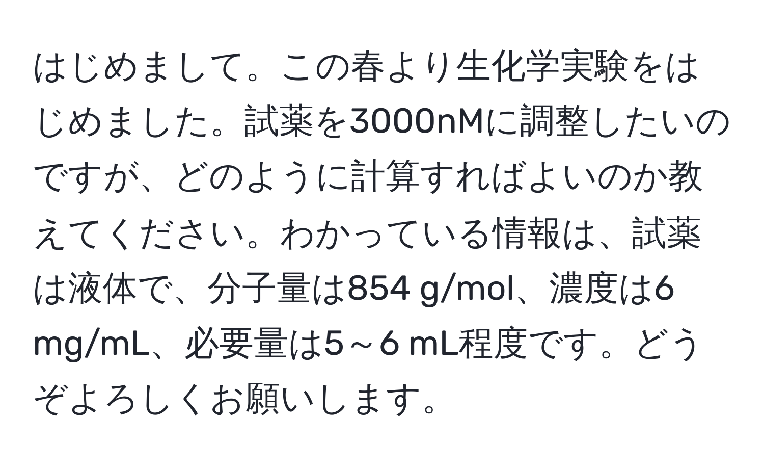 はじめまして。この春より生化学実験をはじめました。試薬を3000nMに調整したいのですが、どのように計算すればよいのか教えてください。わかっている情報は、試薬は液体で、分子量は854 g/mol、濃度は6 mg/mL、必要量は5～6 mL程度です。どうぞよろしくお願いします。