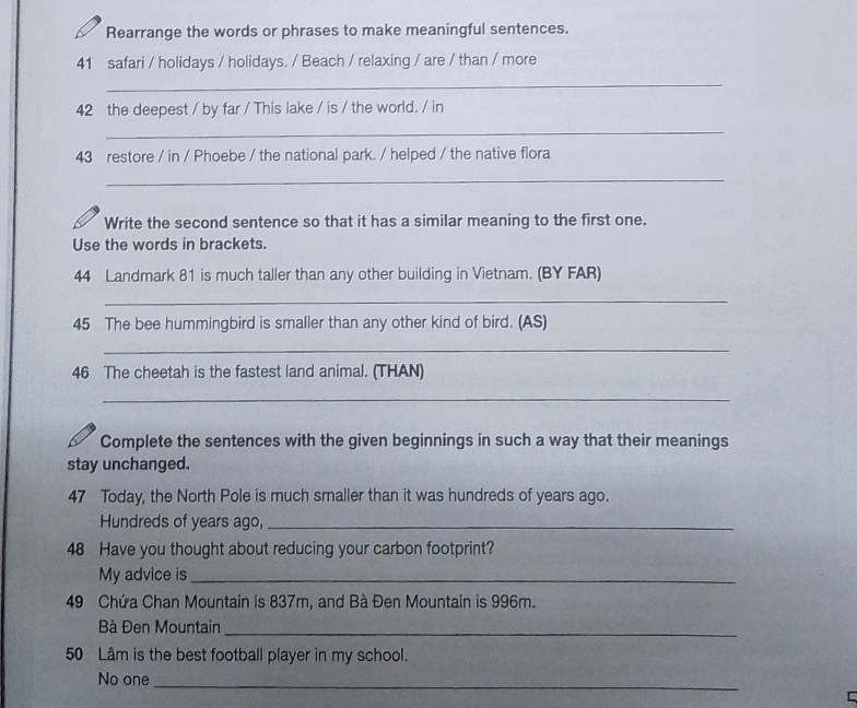 Rearrange the words or phrases to make meaningful sentences. 
41 safari / holidays / holidays. / Beach / relaxing / are / than / more 
_ 
42 the deepest / by far / This lake / is / the world. / in 
_ 
43 restore / in / Phoebe / the national park. / helped / the native flora 
_ 
Write the second sentence so that it has a similar meaning to the first one. 
Use the words in brackets. 
44 Landmark 81 is much taller than any other building in Vietnam. (BY FAR) 
_ 
45 The bee hummingbird is smaller than any other kind of bird. (AS) 
_ 
46 The cheetah is the fastest land animal. (THAN) 
_ 
Complete the sentences with the given beginnings in such a way that their meanings 
stay unchanged. 
47 Today, the North Pole is much smaller than it was hundreds of years ago. 
Hundreds of years ago,_ 
48 Have you thought about reducing your carbon footprint? 
My advice is_ 
49 Chứa Chan Mountain is 837m, and Bà Đen Mountain is 996m. 
Bà Đen Mountain_ 
50 Lâm is the best football player in my school. 
No one_ 
C