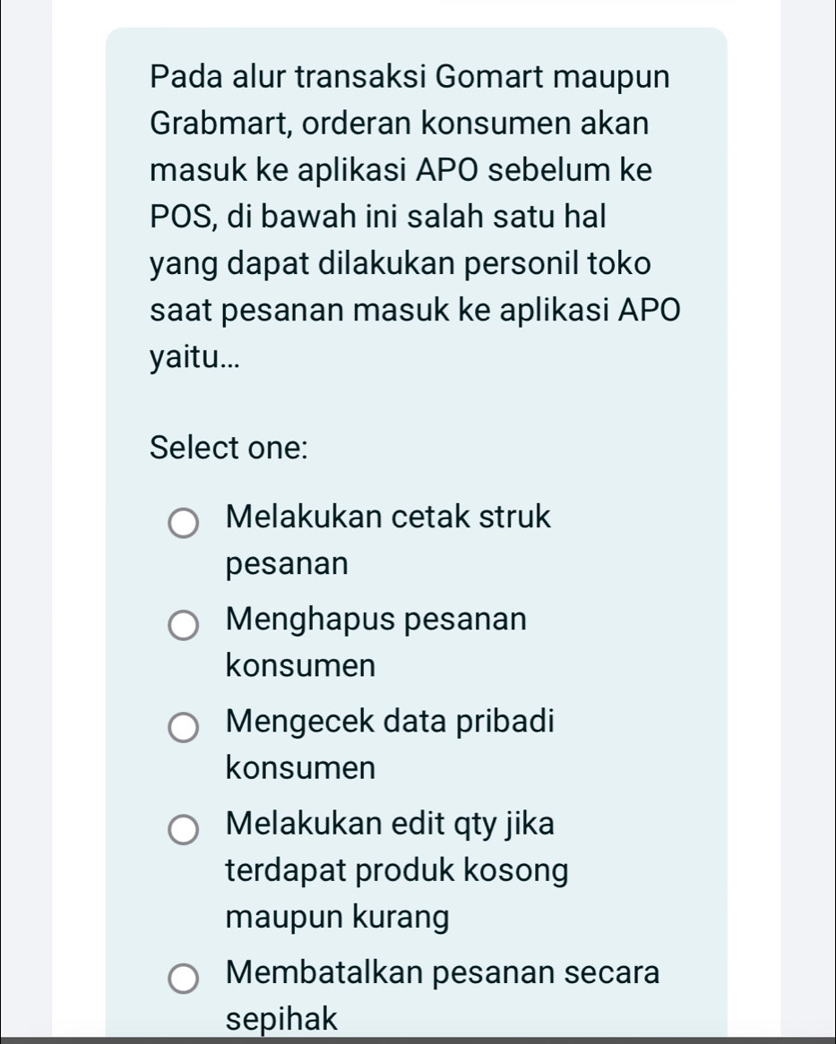 Pada alur transaksi Gomart maupun
Grabmart, orderan konsumen akan
masuk ke aplikasi APO sebelum ke
POS, di bawah ini salah satu hal
yang dapat dilakukan personil toko
saat pesanan masuk ke aplikasi APO
yaitu...
Select one:
Melakukan cetak struk
pesanan
Menghapus pesanan
konsumen
Mengecek data pribadi
konsumen
Melakukan edit qty jika
terdapat produk kosong
maupun kurang
Membatalkan pesanan secara
sepihak