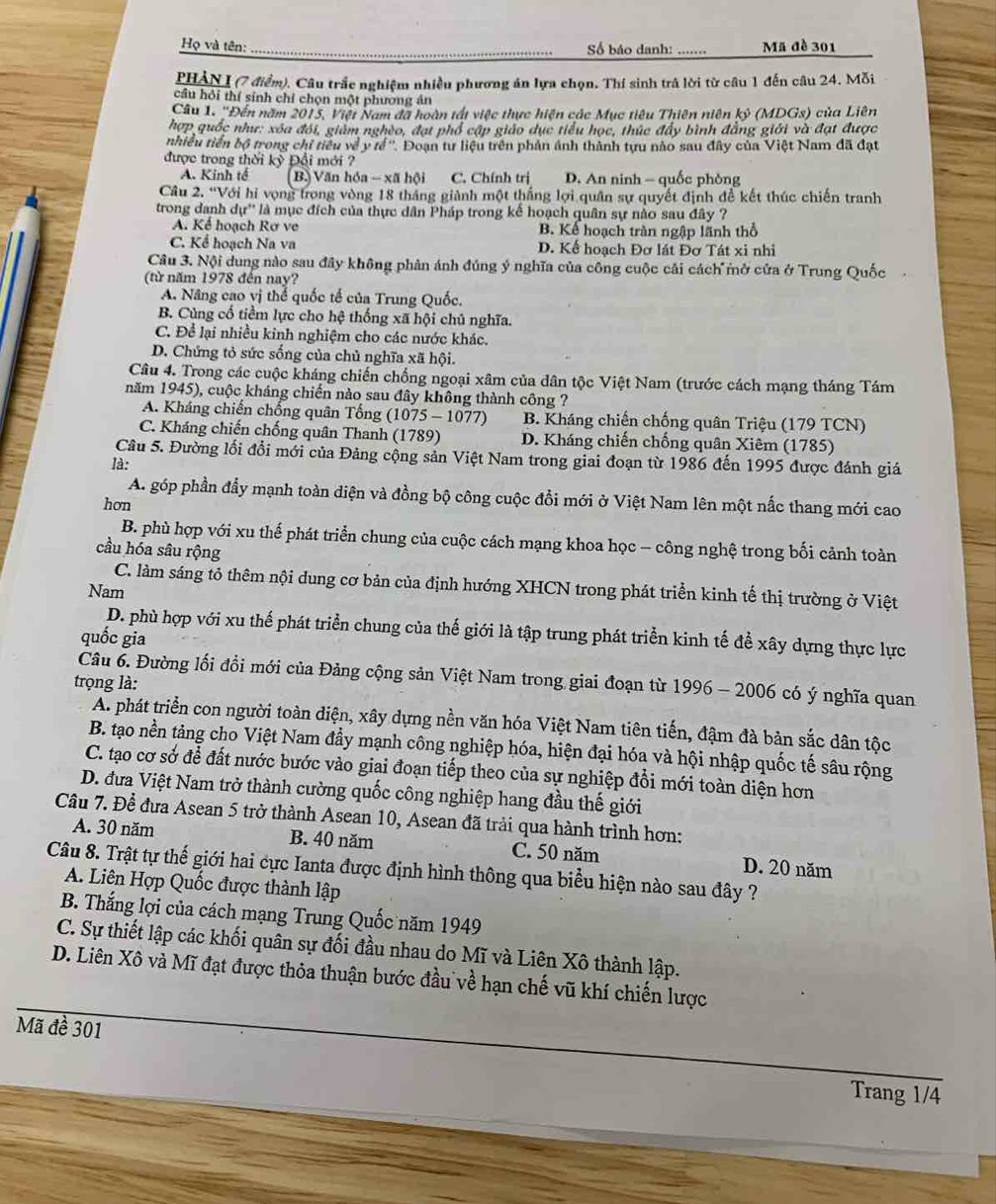 Họ và tên: _Số báo danh: Mã đề 301
PHẢN I (7 điểm). Câu trắc nghiệm nhiều phương án lựa chọn. Thí sinh trả lời từ câu 1 đến câu 24. Mỗi
cầu hỏi thí sinh chỉ chọn một phương án
Câu 1. 'Đến năm 2015, Việt Nam đã hoàn tất việc thực hiện các Mục tiêu Thiên niên kỷ (MDGs) của Liên
hợp quốc như: xóa đối, giám nghèo, đạt phổ cập giáo dục tiểu học, thúc đẩy bình đẳng giới và đạt được
nhiều tiền bộ trong chỉ tiểu về y tế''. Đoạn tư liệu trên phản ảnh thành tựu nào sau đây của Việt Nam đã đạt
được trong thời kỳ Đổi mới ?
A. Kinh tế (B.) Văn hóa - xã hội C. Chính trị D. An ninh - quốc phòng
Câu 2. “Với hi vọng trong vòng 18 tháng giành một thắng lợi quân sự quyết định để kết thúc chiến tranh
trong danh dự'' là mục đích của thực dân Pháp trong kế hoạch quân sự nào sau đây ?
A. Kể hoạch Rơ ve B. Kể hoạch tràn ngập lãnh thổ
C. Kể hoạch Na va D. Kế hoạch Đơ lát Đơ Tát xi nhi
Câu 3. Nội dung nào sau đây không phân ánh đúng ý nghĩa của công cuộc cải cách mở cửa ở Trung Quốc
(từ năm 1978 đến nay?
A. Nâng cao vị thể quốc tế của Trung Quốc.
B. Cùng cổ tiềm lực cho hệ thống xã hội chú nghĩa.
C. Để lại nhiều kinh nghiệm cho các nước khác.
D. Chứng tỏ sức sống của chủ nghĩa xã hội.
Câu 4. Trong các cuộc kháng chiến chống ngoại xâm của dân tộc Việt Nam (trước cách mạng tháng Tám
năm 1945), cuộc kháng chiến nào sau đây không thành công ?
A. Kháng chiến chống quân Tổng (1075-1077 B. Kháng chiến chống quân Triệu (179 TCN)
C. Kháng chiến chống quân Thanh (1789) D. Kháng chiến chống quân Xiêm (1785)
Câu 5. Đường lối đổi mới của Đảng cộng sản Việt Nam trong giai đoạn từ 1986 đến 1995 được đánh giá
là:
A. góp phần đẩy mạnh toàn diện và đồng bộ công cuộc đổi mới ở Việt Nam lên một nắc thang mới cao
hơn
B. phù hợp với xu thế phát triển chung của cuộc cách mạng khoa học - công nghệ trong bối cảnh toàn
cầu hóa sâu rộng
C. làm sáng tỏ thêm nội dung cơ bản của định hướng XHCN trong phát triển kinh tế thị trường ở Việt
Nam
D. phù hợp với xu thế phát triển chung của thế giới là tập trung phát triển kinh tế để xây dựng thực lực
quốc gia
Câu 6. Đường lối đồi mới của Đảng cộng sản Việt Nam trong giai đoạn từ 1996 - 2006 có ý nghĩa quan
trọng là:
A. phát triển con người toàn diện, xây dựng nền văn hóa Việt Nam tiên tiến, đậm đà bản sắc dân tộc
B. tạo nền tảng cho Việt Nam đầy mạnh công nghiệp hóa, hiện đại hóa và hội nhập quốc tế sâu rộng
C. tạo cơ sở để đất nước bước vào giai đoạn tiếp theo của sự nghiệp đổi mới toàn diện hơn
D. đưa Việt Nam trở thành cường quốc công nghiệp hang đầu thế giới
Câu 7. Để đưa Asean 5 trở thành Asean 10, Asean đã trải qua hành trình hơn:
A. 30 năm B. 40 năm C. 50 năm D. 20 năm
Câu 8. Trật tự thế giới hai cực Ianta được định hình thông qua biểu hiện nào sau đây ?
A. Liên Hợp Quốc được thành lập
B. Thắng lợi của cách mạng Trung Quốc năm 1949
C. Sự thiết lập các khối quân sự đối đầu nhau do Mĩ và Liên Xô thành lập.
D. Liên Xô và Mĩ đạt được thỏa thuận bước đầu về hạn chế vũ khí chiến lược
Mã đề 301
Trang 1/4