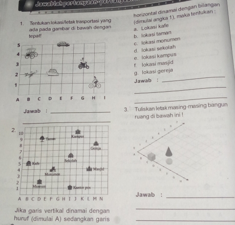 Jawablah pertanyaan-pertanya
horizontal dinamai dengan bilangan
1. Tentukan lokasi/letak trasportasi yang (dimulai angka 1), maka tentukan :
ada pada gambar di bawah dengan
a. Lokasi kafe
tepat!
5
c. lokasi monumen b. lokasi taman
d. lokasi sekolah
4
e. lokasi kampus
3
2 f. lokasi masjid
_
1 g. lokasi gereja
Jawab :
A B C D E F G H |
_
Jawab : _3. Tuliskan letak masing-masing bangun
_
ruang di bawah ini !
2.
10
Κππρωs
9 Taman
B
Gereja 
7
6
5 Kafe Sekolah 
4
Masjid
3 Monamen 
2
√ Museur Kantor pos
A B C D E F G H I J K L M N Jawab :_
Jika garis vertikal dinamai dengan
_
huruf (dimulai A) sedangkan garis_