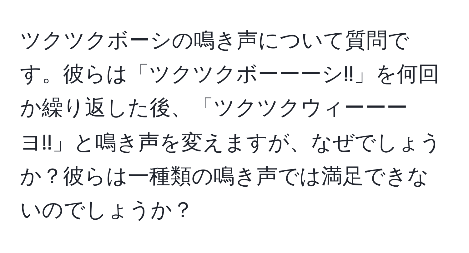 ツクツクボーシの鳴き声について質問です。彼らは「ツクツクボーーーシ!!」を何回か繰り返した後、「ツクツクウィーーーヨ!!」と鳴き声を変えますが、なぜでしょうか？彼らは一種類の鳴き声では満足できないのでしょうか？