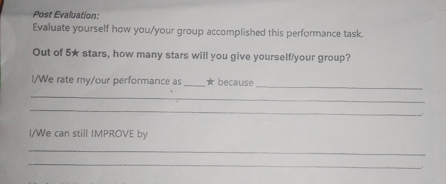 Post Evaluation: 
Evaluate yourself how you/your group accomplished this performance task. 
Out of 5★ stars, how many stars will you give yourself/your group? 
I/We rate my/our performance as _★ because_ 
_ 
_ 
I/We can still IMPROVE by 
_ 
_