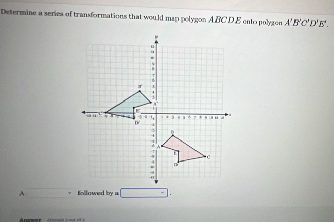 Determine a series of transformations that would map polygon ABCDE onto polygon A'B'C'D'E'.
A followed by a 
Answer   Attmot 2 out of 2