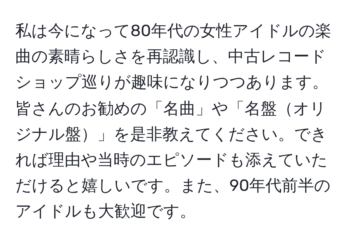 私は今になって80年代の女性アイドルの楽曲の素晴らしさを再認識し、中古レコードショップ巡りが趣味になりつつあります。皆さんのお勧めの「名曲」や「名盤オリジナル盤」を是非教えてください。できれば理由や当時のエピソードも添えていただけると嬉しいです。また、90年代前半のアイドルも大歓迎です。