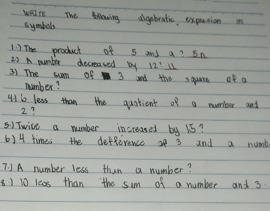 WRITE The Bollowing algebratic expresion in 
symbols 
1. ) The product of 5 and a? 5n
2. ) A number decreased by 12:_ 11
31 The sum of 3 and the square of a 
number?
4:16 less than the quotient of a number and
2? 
5. ) Twice a number increased by 15? 
614 times the defference of 3 and a numb 
7. JA number less than a number?
8 1 10 less than the sum of a number and 3.