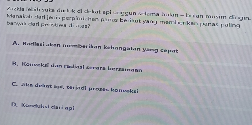 Zazkia lebih suka duduk di dekat api unggun selama bulan - bulan musim dingin.
Manakah dari jenis perpindahan panas berikut yang memberikan panas paling
banyak dari peristiwa di atas?
A. Radiasi akan memberikan kehangatan yang cepat
B. Konveksi dan radiasi secara bersamaan
C. Jika dekat api, terjadi proses konveksi
D. Konduksi dari api