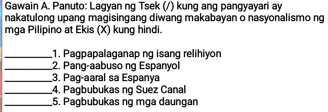 Gawain A. Panuto: Lagyan ng Tsek (/) kung ang pangyayari ay 
nakatulong upang magisingang diwang makabayan o nasyonalismo ng 
mga Pilipino at Ekis (X) kung hindi. 
_1. Pagpapalaganap ng isang relihiyon 
_2. Pang-aabuso ng Espanyol 
_3. Pag-aaral sa Espanya 
_4. Pagbubukas ng Suez Canal 
_5. Pagbubukas ng mga daungan