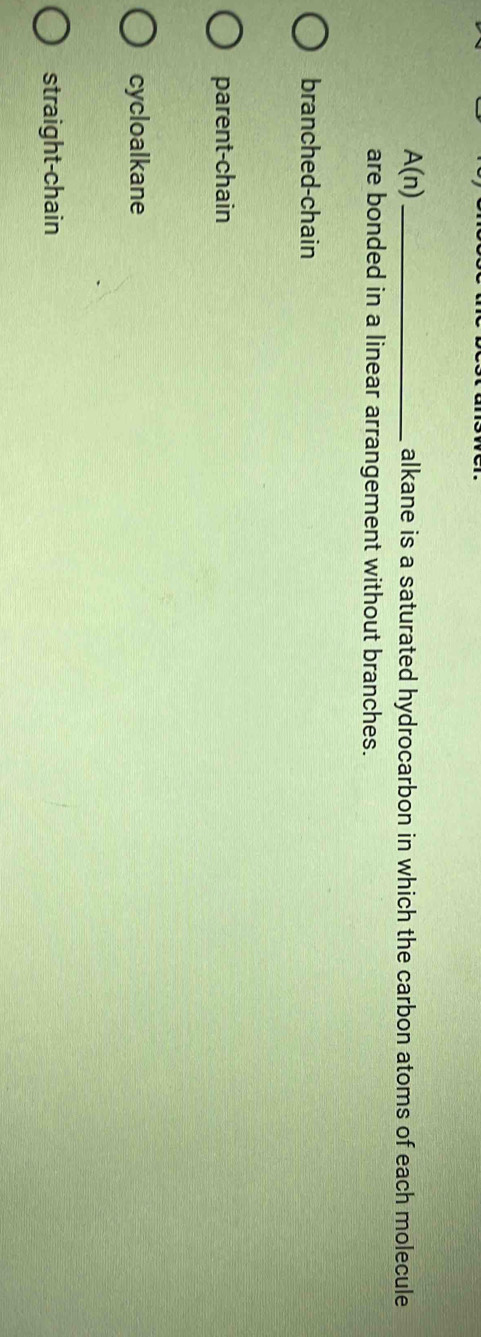 A(n) _alkane is a saturated hydrocarbon in which the carbon atoms of each molecule
are bonded in a linear arrangement without branches.
branched-chain
parent-chain
cycloalkane
straight-chain