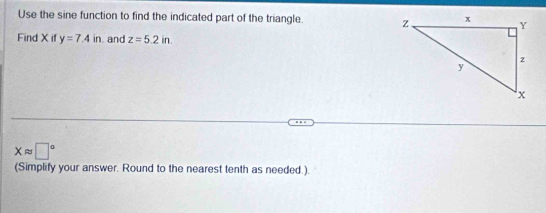 Use the sine function to find the indicated part of the triangle. 
Find X if y=7.4in. and z=5.2in.
Xapprox □°
(Simplify your answer. Round to the nearest tenth as needed.).