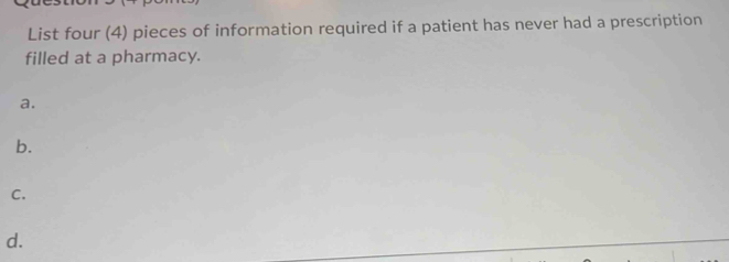 List four (4) pieces of information required if a patient has never had a prescription 
filled at a pharmacy. 
a. 
b. 
C. 
d.