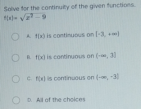 Solve for the continuity of the given functions.
f(x)=sqrt(x^2-9)
A. f(x) is continuous on [-3,+∈fty )
B. f(x) is continuous on (-∈fty ,3]
C. f(x) is continuous on (-∈fty ,-3]
D. All of the choices