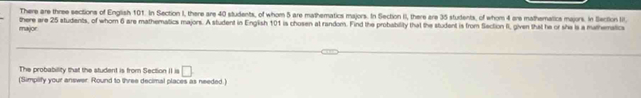 There are three sections of English 101. In Section I, there are 40 students, of whom 5 are mathematics majors. In Section II, there are 35 students, of whom 4 are mathematics majors. In Slection II. 
there are 25 students, of whom 6 are mathematics majors. A student in English 101 is chosen at random. Find the probability that the student is from Section II, given that he or she is a mathematica 
major 
The probability that the student is from Section II is □ 
(Simplify your answer: Round to three decimal places as needed.)