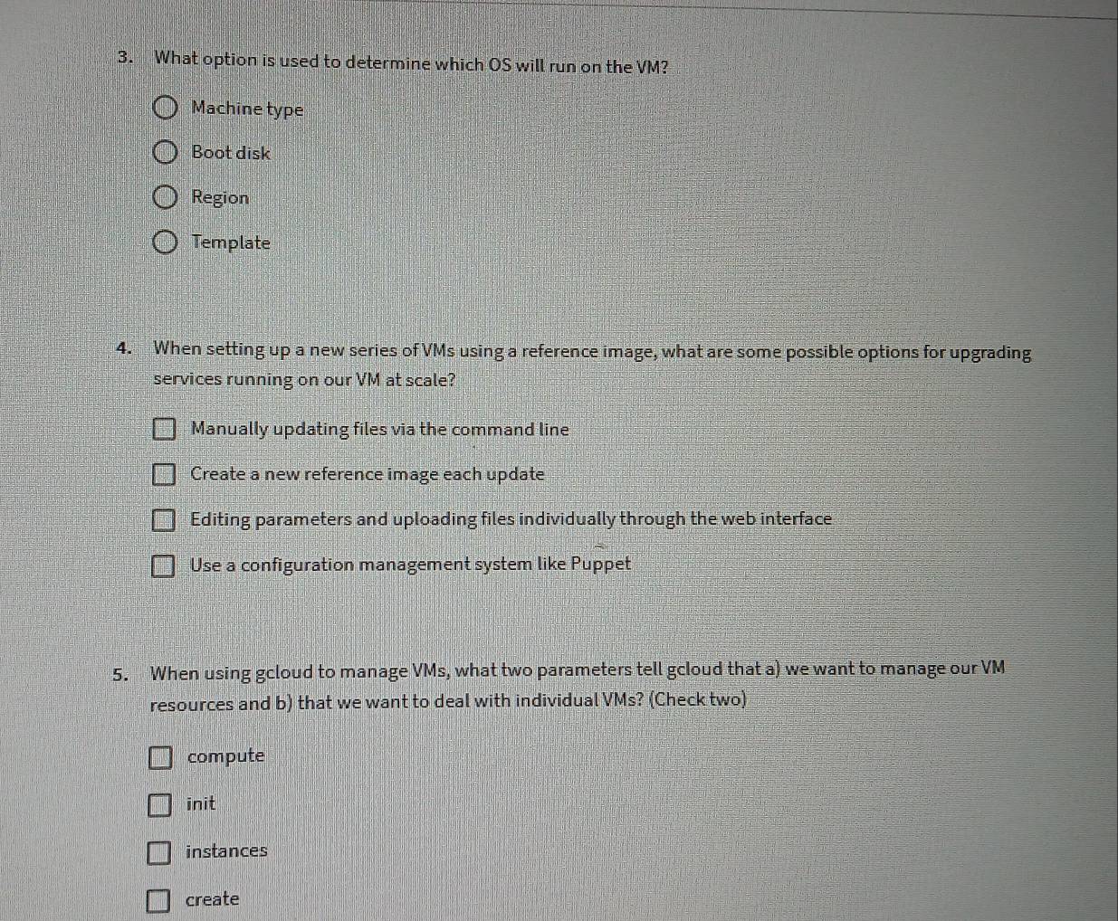 What option is used to determine which OS will run on the VM?
Machine type
Boot disk
Region
Template
4. When setting up a new series of VMs using a reference image, what are some possible options for upgrading
services running on our VM at scale?
Manually updating files via the command line
Create a new reference image each update
Editing parameters and uploading files individually through the web interface
Use a configuration management system like Puppet
5. When using gcloud to manage VMs, what two parameters tell gcloud that a) we want to manage our VM
resources and b) that we want to deal with individual VMs? (Check two)
compute
init
instances
create