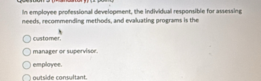 In employee professional development, the individual responsible for assessing
needs, recommending methods, and evaluating programs is the
customer.
manager or supervisor.
employee.
outside consultant.