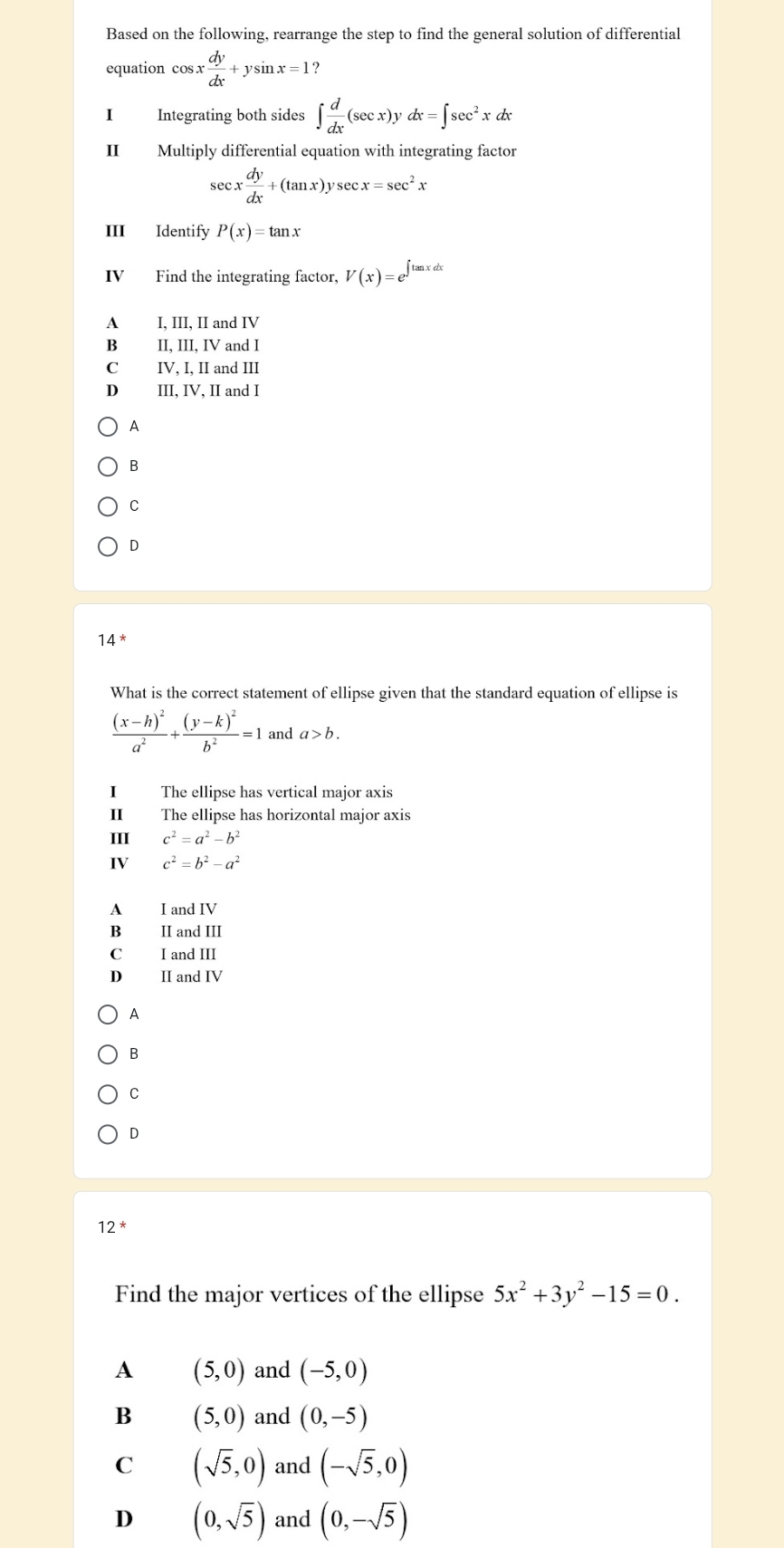 Based on the following, rearrange the step to find the general solution of differential
equation cos x dy/dx +ysin x=1
I Integrating both sides ∈t  d/dx (sec x)ydx=∈t sec^2xdx
II Multiply differential equation with integrating factor
sec x dy/dx +(tan x)ysec x=sec^2x
III Identify P(x)=tan x
IV Find the integrating factor, V(x)=e^(∈t tan xdx)
A₹ I. III. II and IV
B II, III, IV and I
C IV, I, II and III
D₹ III, IV, II and I
A
B
C
D
14^*
What is the correct statement of ellipse given that the standard equation of ellipse is
frac (x-h)^2a^2+frac (y-k)^2b^2=1 and a>b. 
I The ellipse has vertical major axis
I The ellipse has horizontal major axis
III c^2=a^2-b^2
IV c^2=b^2-a^2
A I and IV
B II and III
C I and III
D II and IV
A
B
C
D
12^*
Find the major vertices of the ellipse 5x^2+3y^2-15=0.
A (5,0) and (-5,0)
B (5,0) and (0,-5)
C (sqrt(5),0) and (-sqrt(5),0)
D (0,sqrt(5)) and (0,-sqrt(5))