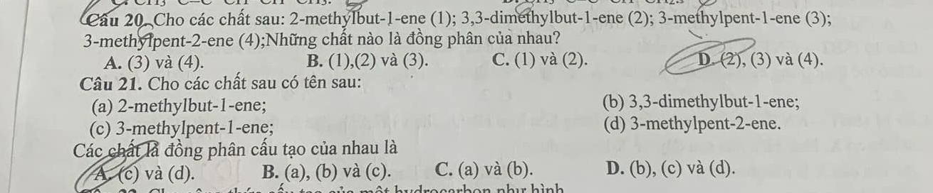 Cho các chất sau: 2 -methylbut- 1 -ene (1); 3, 3 -dimethylbut- 1 -ene (2); 3 -methylpent -1 -ene (3);
3 -methylpent- 2 -ene (4);Những chất nào là đồng phân của nhau?
A. (3) và (4). B. (1),(2) và (3). C. (1) và (2). D. (2), (3) và (4).
Câu 21. Cho các chất sau có tên sau:
(a) 2 -methylbut- 1 -ene; (b) 3, 3 -dimethylbut- 1 -ene;
(c) 3 -methylpent- 1 -ene; (d) 3 -methylpent- 2 -ene.
Các chất là đồng phân cấu tạo của nhau là
A. (c) và (d). B. (a), (b) và (c). C. (a) và (b). D. (b), (c) và (d).
n o n h u h ìn h