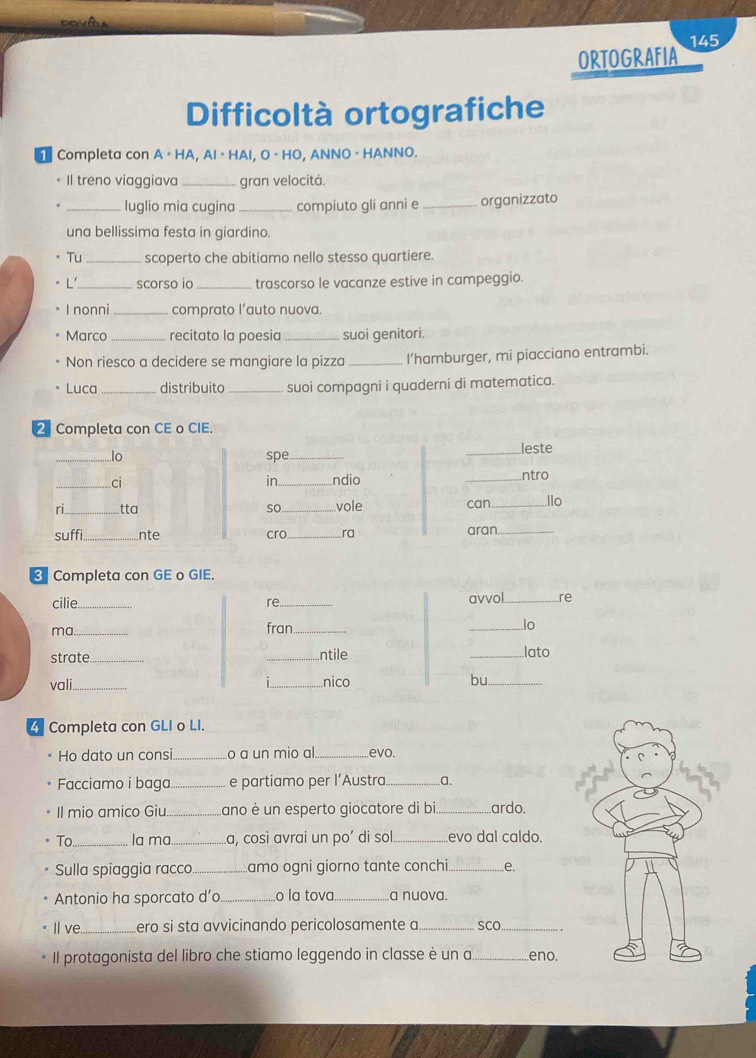 ORTOGRAFIA 145 
Difficoltà ortografiche 
Completa con A · HA, Al · HAI, O · HO, ANNO · HANNO. 
Il treno viaggiava _gran velocità. 
_luglio mia cugina _compiuto gli anni e _organizzato 
una bellissima festa in giardino. 
Tu scoperto che abitiamo nello stesso quartiere. 
L'_ scorso io _trascorso le vacanze estive in campeggio. 
I nonni _comprato l’auto nuova. 
Marco _recitato la poesia _suoi genitori. 
Non riesco a decidere se mangiare la pizza _I’hamburger, mi piacciano entrambi. 
Luca _distribuito _suoi compagni i quaderni di matematica. 
_Completa con CE o CIE. 
4 Completa con GLI o LI. 
Ho dato un consi._ o a un mio al. _.evo. 
Facciamo i baga_ e partiamo per l’Austra _a. 
Il mio amico Giu _Lano è un esperto giocatore di bi ardo. 
To_ la ma_ La, cosi avrai un po’ di sol _evo dal caldo. 
Sulla spiaggia racco_ amo ogni giorno tante conchi._ e. 
Antonio ha sporcato d’o _o la tova._ a nuova. 
I ve._ ero si sta avvicinando pericolosamente a_ SCO_ 
Il protagonista del libro che stiamo leggendo in classe è un a _eno.