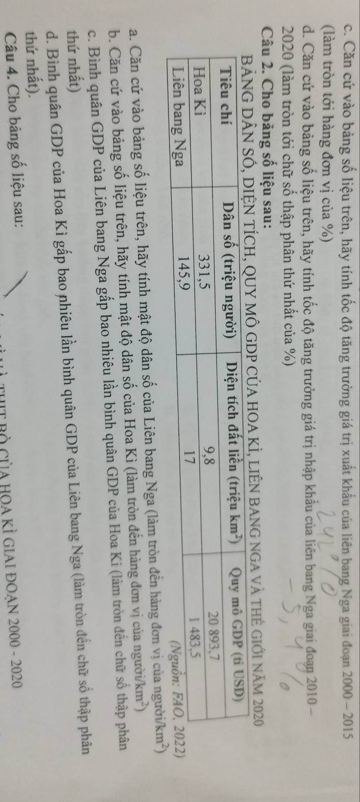 Căn cứ vào bảng số liệu trên, hãy tính tốc độ tăng trưởng giá trị xuất khẩu của liên bang Nga giai đoạn 2000 - 2015
(làm tròn tới hàng đơn vị của %)
d. Căn cứ vào bảng số liệu trên, hãy tính tốc độ tăng trưởng giá trị nhập khẩu của liên bang Nga giai đoạn 2010 -
2020 (làm tròn tới chữ số thập phân thứ nhất của %)
Câu 2. Cho bảng số liệu sau:
BẢNG DÂN SÓ, DIệN TÍCH, QUY MÔ GDP CủA HOA KÌ, liÊN BANG nGA và tHẻ GIới năm 2020
a. Căn cứ vào bảng số liệu trên, hãy tính mật độ dân số của Liên bang Nga (làm tròn đến hàng đơn vị của người/
b. Căn cứ vào bảng số liệu trên, hãy tính mật độ dân số của Hoa Kì (làm tròn đến hàng đơn vị của người /km^2)
c. Bình quân GDP của Liên bang Nga gấp bao nhiêu lần bình quân GDP của Hoa Kì (làm tròn đến chữ số thập phân
thứ nhất)
d. Bình quân GDP của Hoa Kì gấp bao nhiêu lần bình quân GDP của Liên bang Nga (làm tròn đến chữ số thập phân
thứ nhất).
Câu 4. Cho bảng số liệu sau:
THIT Bò Của HOA KÌ GIAI ĐOẠn 2000 - 2020