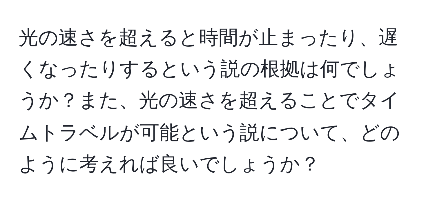 光の速さを超えると時間が止まったり、遅くなったりするという説の根拠は何でしょうか？また、光の速さを超えることでタイムトラベルが可能という説について、どのように考えれば良いでしょうか？