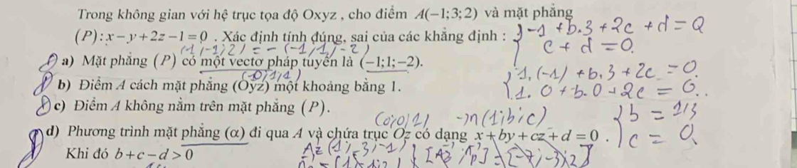 Trong không gian với hệ trục tọa độ Oxyz , cho điểm A(-1;3;2) và mặt phẳng 
(P) :x-y+2z-1=0. Xác định tính đúng, sai của các khẳng định : 
a) Mặt phẳng (P) có một vectơ pháp tuyển là ( (-1;1;-2). 
b) Điểm A cách mặt phẳng (Oyz) một khoảng bằng 1. 
c) Điểm A không nằm trên mặt phẳng (P). 
d) Phương trình mặt phẳng (α) đi qua A và chứa trục Oz có dạng x+by+cz+d=0
Khi đó b+c-d>0