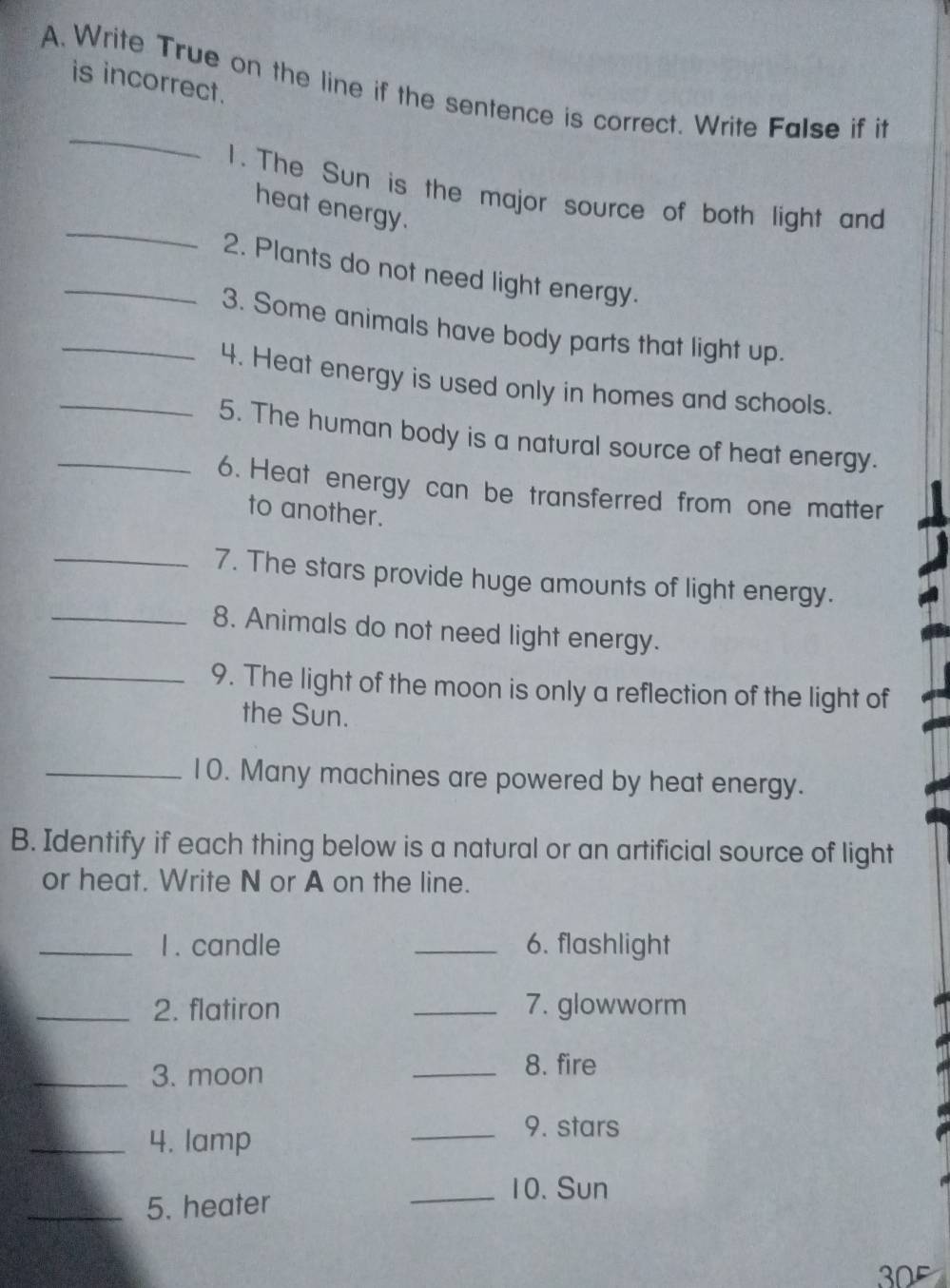 is incorrect. 
A. Write True on the line if the sentence is correct. Write False if it 
_ 
_ 
1. The Sun is the major source of both light and 
heat energy. 
_2. Plants do not need light energy. 
_3. Some animals have body parts that light up. 
_4. Heat energy is used only in homes and schools. 
_5. The human body is a natural source of heat energy. 
6. Heat energy can be transferred from one matter 
to another. 
_7. The stars provide huge amounts of light energy. 
_8. Animals do not need light energy. 
_9. The light of the moon is only a reflection of the light of 
the Sun. 
_10. Many machines are powered by heat energy. 
B. Identify if each thing below is a natural or an artificial source of light 
or heat. Write N or A on the line. 
_1 . candle _6. flashlight 
_2. flatiron _7. glowworm 
_3. moon 
_8. fire 
_4. lamp 
_9. stars 
_10. Sun 
_5. heater 
0