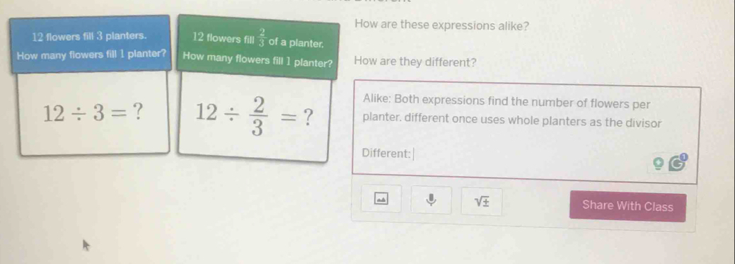 How are these expressions alike?
12 flowers fill 3 planters. 12 flowers fill  2/3  of a planter.
How many flowers fill 1 planter? How many flowers fill 1 planter? How are they different?
Alike: Both expressions find the number of flowers per
12/ 3= ? 12/  2/3 = ? planter. different once uses whole planters as the divisor
Different:|
sqrt(± ) Share With Class