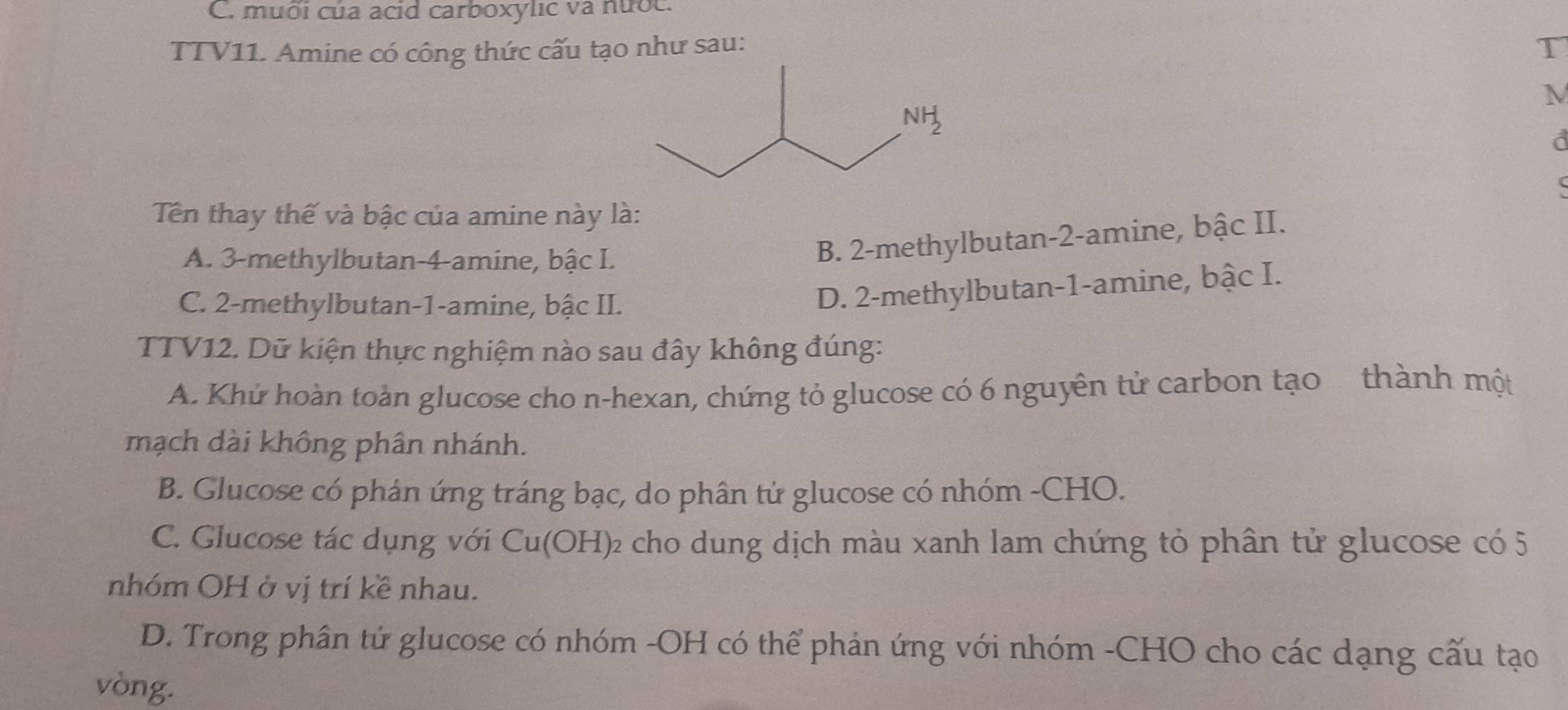 muôi của acid carboxylic và nưốc.
TTV11. Amine có công thức cấu tạo như sau: T
M
a
  
Tên thay thế và bậc của amine này là:
A. 3-methylbutan-4-amine, bậc I.
B. 2-methylbutan-2-amine, bậc II.
C. 2-methylbutan-1-amine, bậc II.
D. 2-methylbutan-1-amine, bậc I.
TTV12. Dữ kiện thực nghiệm nào sau đây không đúng:
A. Khứ hoàn toàn glucose cho n-hexan, chứng tỏ glucose có 6 nguyên tử carbon tạo  thành một
mạch dài không phân nhánh.
B. Glucose có phản ứng tráng bạc, do phân tử glucose có nhóm -CHO.
C. Glucose tác dụng với Cu(OH) 02 cho dung dịch màu xanh lam chứng tỏ phân tử glucose có 5
nhóm OH ở vị trí kề nhau.
D. Trong phân tử glucose có nhóm -OH có thể phản ứng với nhóm -CHO cho các dạng cấu tạo
vòng.