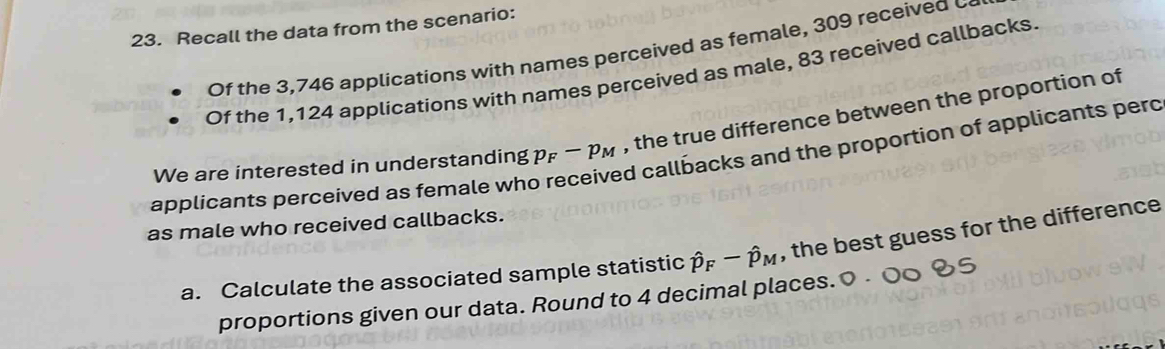 Recall the data from the scenario: 
Of the 3,746 applications with names perceived as female, 309 received c 
Of the 1,124 applications with names perceived as male, 83 received callbacks. 
We are interested in understanding p_F-p_M , the true difference between the proportion of 
ed callbacks and the proportion of applicants pero 
applicants perceived as female wh 
as male who received callbacks. 
a. Calculate the associated sample statistic hat p_F-hat p_M , the best guess for the difference 
proportions given our data. Round to 4 decimal places.