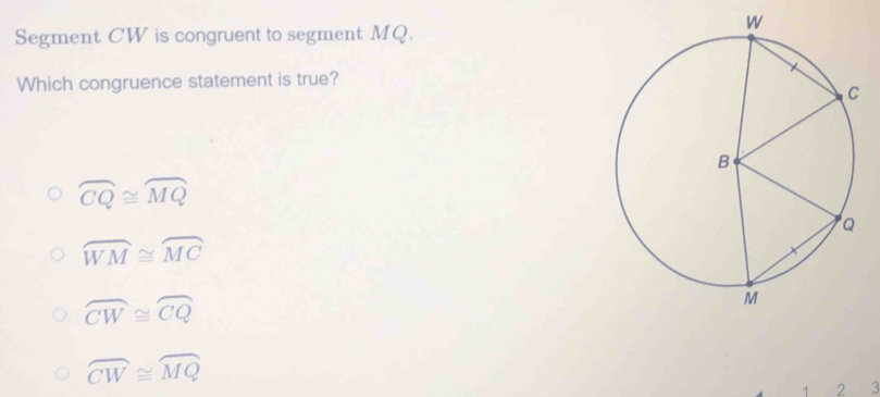 Segment CW is congruent to segment MQ.
Which congruence statement is true?
widehat CQ≌ widehat MQ
widehat WM≌ widehat MC
overline CW≌ overline CQ
widehat CW≌ widehat MQ
1 2 3