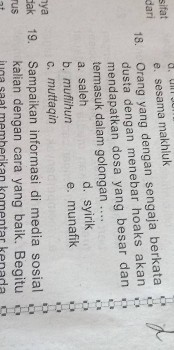 sifat
dari e. sesama makhluk
18. Orang yang dengan sengaja berkata
dusta dengan menebar hoaks akan
mendapatkan dosa yang besar dan 
termasuk dalam golongan ..
a. saleh d. syirik
b. muflihun e. munafik
c. muttaqin
nya
dak 19. Sampaikan informasi di media sosial
rus kalian dengan cara yang baik. Begitu
iuça saạt memberikan komentar kepada