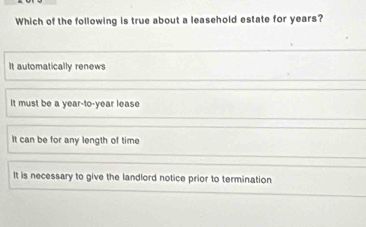 Which of the following is true about a leasehold estate for years?
It automatically renews
It must be a year-to-year lease
It can be for any length of time
It is necessary to give the landlord notice prior to termination