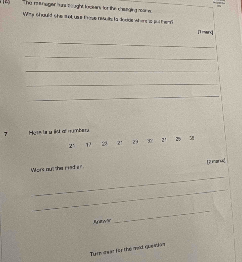 outaide the 
boy 
(C) The manager has bought lockers for the changing rooms. 
Why should she not use these results to decide where to put them? 
[1 mark] 
_ 
_ 
_ 
_ 
_ 
7 Here is a list of numbers.
21 17 23 21 29 32 21 25 36
[2 marks] 
Work out the median. 
_ 
_ 
Answer 
_ 
Turn over for the next question