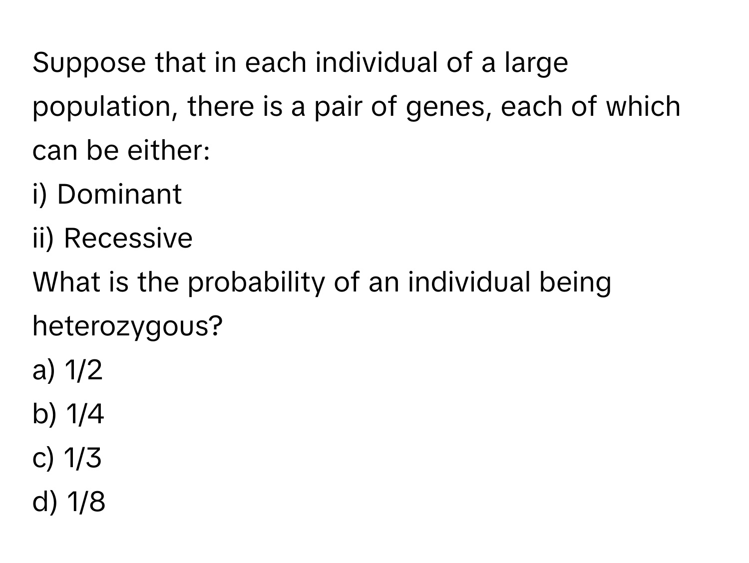 Suppose that in each individual of a large population, there is a pair of genes, each of which can be either:

i) Dominant 
ii) Recessive 

What is the probability of an individual being heterozygous? 
a) 1/2 
b) 1/4 
c) 1/3 
d) 1/8