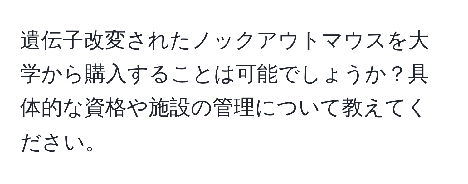 遺伝子改変されたノックアウトマウスを大学から購入することは可能でしょうか？具体的な資格や施設の管理について教えてください。