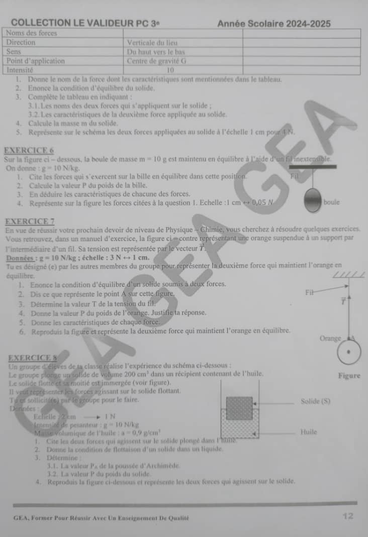 COLLECTION LE VALIDEUR PC 3° Année Scolaire 2024-2025
1. Donne le nom de la force dont les caractéristiques sont mentionnées dans le tableau.
2. Enonce la condition d'équilibre du solide.
3. Complète le tableau en indiquant :
3.1.Les noms des deux forces qui s'appliquent sur le solide ;
3.2. Les caractéristiques de la deuxième force appliquée au solide.
4. Calcule la masse m du solide.
S. Représente sur le schéma les deux forces appliquées au solide à l'échelle 1 cm pour 4N.
EXERCICE 6
Sur la figure ci - dessous, la boule de masse m=10 g est maintenu en équilibre à l'aide d'un fil inextensible
On donne g=10N/kg.
1. Cite les forces qui s'exercent sur la bille en équilibre dans cette position Fil
2. Calcule la valeur P du poids de la bille.
3. En déduire les caractéristiques de chacune des forces.
4. Représente sur la figure les forces citées à la question 1. Echelle :1 cm e 0.05N boule
EXERCICE 7
En vue de réussir votre prochain devoir de niveau de Physique - Chimie, vous cherchez à résoudre quelques exercices.
Vous retrouvez, dans un manuel d'exercice, la figure ci- contre représentant une orange suspendue à un support par
l'intermédiaire d'un fil. Sa tension est représentée par le vecteur vector T
Données : g=10 N/kg ; échelle : 3Nrightarrow 1cm.
Tu es désigné (e) par les autres membres du groupe pour représenter la deuxième force qui maintient l'orange en
équilibre,
1. Enonce la condition d'équilibre d'un solide soumis à deux forces.
2. Dis ce que représente le point A sur cette figure.
3. Détermine la valeur T de la tension du fil
7
4. Donne la valeur P du poids de l'orange. Justifie ta réponse.
S. Donne les caractéristiques de chaque force.
6. Reproduis la figure et représente la deuxième force qui maintient l'orange en équilibre.
Orange
EXERCICE 8
Un groupe d'élèves de la classe réalise l'expérience du schéma ci-dessous :
Le groupe plonge un solide de volume 200cm^3 dans un récipient contenant de l'huile. Figure
Le solide flotte et sa moitié est immergée (voir figure).
Il vent représenter les forces agissant sur le solide flottant
Td es sollicitife) par le groupe pour le faire.
Données
Echelle . 2 cm 1 N
Intensité de pesanteur :g=10N /kg
Masse volumique de l'huile a=0.9g/cm^3
1. Cite les deux forces qui agissent sur le solide plongé d
2. Donne la condition de flottaison (1 un solide dans un liquide.
3. Détermine 
3.1. La valeur Px de la poussée d'Archimède.
3.2. La valeur P du poids du solide
4. Reproduis la figure ci-dessous et représente les deux forces qui agissent sur le solide.
GEA, Former Pour Réussir Avec Un Enseignement De Qualité
12