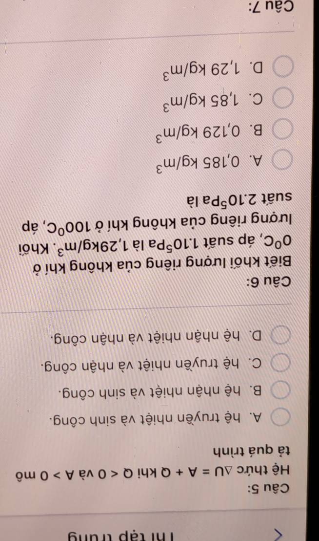 Thi tạp trung
Câu 5:
Hệ thức △ U=A+Q khi Q<0</tex> và A>0m ô
tả quá trình
A. hệ truyền nhiệt và sinh công.
B. hệ nhận nhiệt và sinh công.
C. hệ truyền nhiệt và nhận công.
D. hệ nhận nhiệt và nhận công.
Câu 6:
Biết khối lượng riêng của không khí ở
0°C , áp suất 1.10^5P a là 1,29kg/m^3. Khối
lượng riêng của không khí ở 100°C , áp
suất 2.10^5Pa là
A. 0,185kg/m^3
B. 0,129kg/m^3
C. 1,85kg/m^3
D. 1,29kg/m^3
Câu 7: