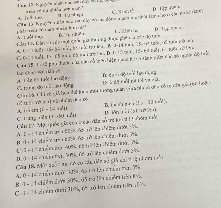 Nguyên nhân nào sau đây cổ tực tợn
triển có nữ nhiều hơn nam?
A. Tuổi thọ. B. Tự nhiện. C. Kinh tế. D. Tập quán.
Câu 13. Nguyên nhân nào sau đây có tác động mạnh mẽ nhất làm cho ở các nước đang
phát triển có nam nhiều hơn nữ?
A. Tuổi thọ. B. Tự nhiện. C. Kinh tế. D. Tập quán.
Câu 14. Dân số của một quốc gia thường được phân ra các độ tuổi
A. 0-15 tuổi, 16- 64 tuổi, 65 tuổi trở lên. B. 0-14 tuổi, 15- 64 tuổi, 65 tuổi trở lên.
C. 0-14 tuổi, 15- 65 tuổi, 66 tuổi trở lên. D. 0-15 tuổi, 15- 60 tuổi, 61 tuổi trở lên.
Câu 15. Tỉ số phụ thuộc của dân số biểu hiện quan hệ so sánh giữa dân số ngoài độ tuổi
lao động với dân số
A. trên độ tuổi lao động. B. dưới độ tuổi lao động.
C. trong độ tuổi lao động. D. ở độ tuổi rất trẻ và già.
Câu 16. Chỉ số già hoá thể hiện môi tương quan giữa nhóm dân số người già (60 hoặc
65 tuổi trở lên) và nhóm dân số
A. trẻ em (0 - 14 tuổi). B. thanh niên (15 - 30 tuổi).
C. trung niên (31-50 tuổi). D. lớn tuổi (51 trở lên).
Câu 17. Một quốc gia có cơ cấu dân số trẻ khi tỉ lệ nhóm tuổi
A. 0 - 14 chiếm trên 50%, 65 trở lên chiếm dưới 5%.
B. 0 - 14 chiếm trên 60%, 65 trở lên chiếm dưới 5%.
C. 0 - 14 chiếm trên 40%, 65 trở lên chiếm dưới 5%.
D. 0 - 14 chiếm trên 30%, 65 trở lên chiếm dưới 5%.
Câu 18. Một quốc gia có cơ cấu dân số già khi tỉ lệ nhóm tuổi
A. 0 - 14 chiếm dưới 30%, 65 trở lên chiếm trên 5%.
B. 0 - 14 chiếm dưới 30%, 65 trở lên chiếm trên 8%.
C. 0 - 14 chiếm dưới 30%, 65 trở lên chiếm trên 10%.