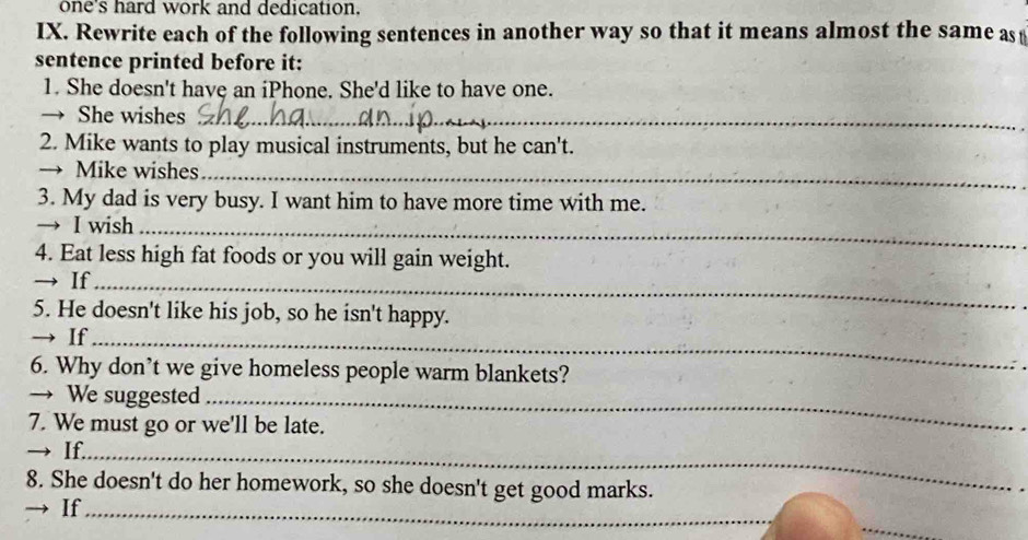 one's hard work and dedication. 
IX. Rewrite each of the following sentences in another way so that it means almost the same as 
sentence printed before it: 
1. She doesn't have an iPhone. She'd like to have one. 
→ She wishes_ 
2. Mike wants to play musical instruments, but he can't. 
→ Mike wishes_ 
3. My dad is very busy. I want him to have more time with me. 
→ I wish_ 
4. Eat less high fat foods or you will gain weight. 
→ If_ 
5. He doesn't like his job, so he isn't happy. 
→ If_ 
6. Why don’t we give homeless people warm blankets? 
→ We suggested_ 
7. We must go or we'll be late. 
→ If._ 
8. She doesn't do her homework, so she doesn't get good marks. 
If_ 
_