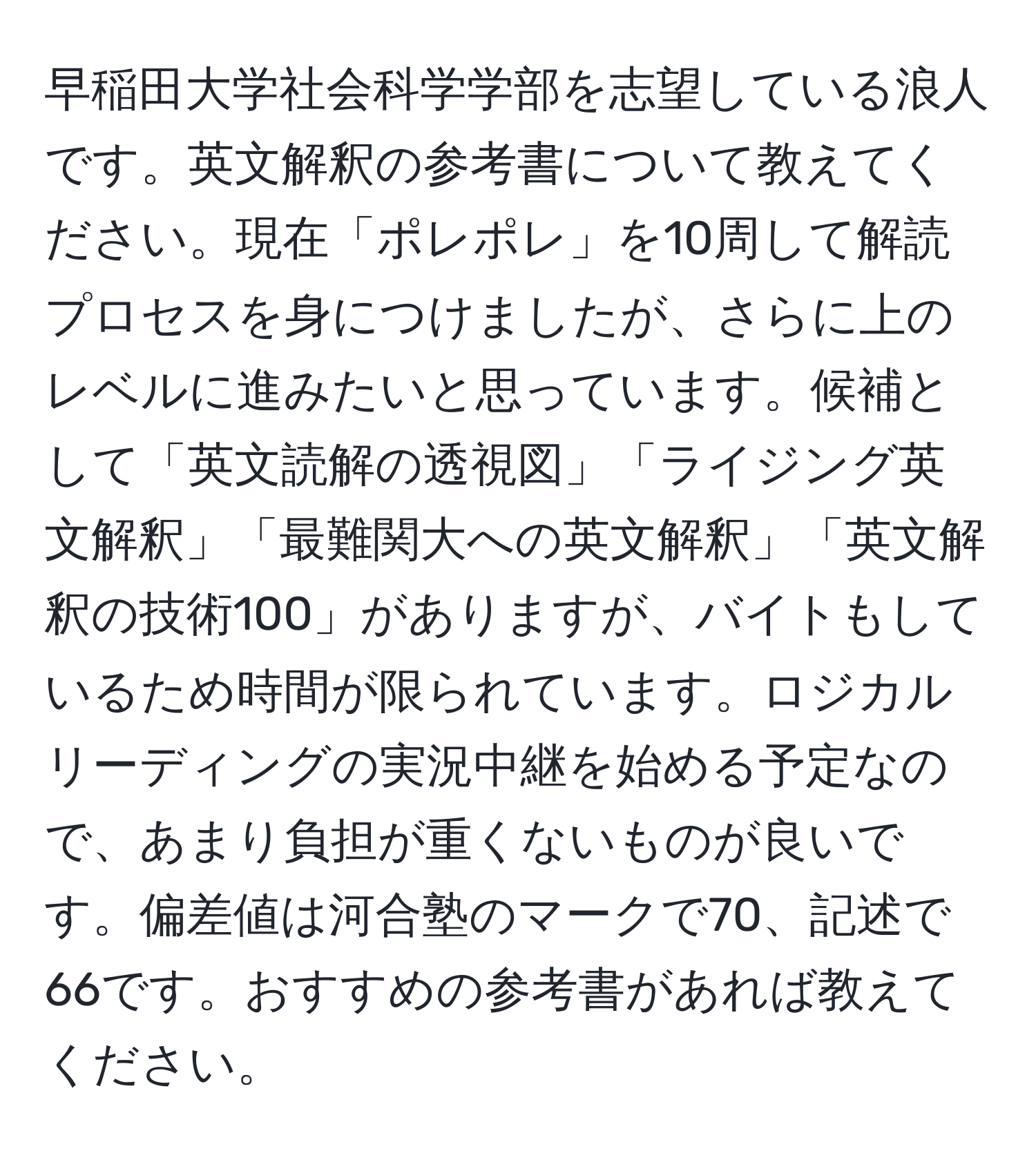 早稲田大学社会科学学部を志望している浪人です。英文解釈の参考書について教えてください。現在「ポレポレ」を10周して解読プロセスを身につけましたが、さらに上のレベルに進みたいと思っています。候補として「英文読解の透視図」「ライジング英文解釈」「最難関大への英文解釈」「英文解釈の技術100」がありますが、バイトもしているため時間が限られています。ロジカルリーディングの実況中継を始める予定なので、あまり負担が重くないものが良いです。偏差値は河合塾のマークで70、記述で66です。おすすめの参考書があれば教えてください。