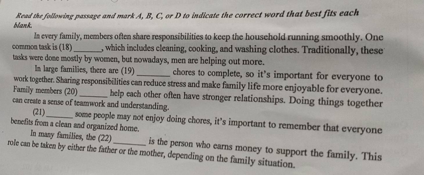 Read the following passage and mark A, B, C, or D to indicate the correct word that best fits each 
blank. 
In every family, members often share responsibilities to keep the household running smoothly. One 
common task is (18)_ , which includes cleaning, cooking, and washing clothes. Traditionally, theset 
tasks were done mostly by women, but nowadays, men are helping out more. 
In large families, there are (19) _chores to complete, so it’s important for everyone to 
work together. Sharing responsibilities can reduce stress and make family life more enjoyable for everyone. 
Family members (20) _help each other often have stronger relationships. Doing things together 
can create a sense of teamwork and understanding. 
(21)_ some people may not enjoy doing chores, it’s important to remember that everyone 
benefits from a clean and organized home. 
In many families, the (22) is the person who earns money to support the family. This 
role can be taken by either the father or the mother, depending on the family situation.