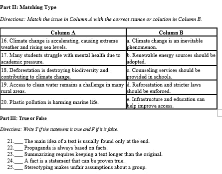 Part II: Matching Type 
Directions: Match the issue in Column A with the correct stance or solution in Column B. 
16 
w 
17 
ac 
1 
co 
19 
ru 
2 
Part III: True or False 
Directions: Write T if the statement is true and F if it is false. 
21_ The main idea of a text is usually found only at the end. 
22._ Propaganda is always based on facts. 
23. _Summarizing requires keeping a text longer than the original. 
24._ A fact is a statement that can be proven true. 
25_ Stereotyping makes unfair assumptions about a group.