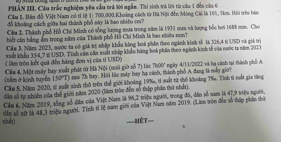 dy Mua đong lầm o
PHÀN III. Câu trắc nghiệm yêu cầu trả lời ngắn. Thí sinh trả lời từ câu 1 đến câu 6
Câu 1. Bản đồ Việt Nam có tỉ lệ 1 : 700.000.Khoảng cách từ Hà Nội đến Móng Cái là 101, 5km. Hỏi trên bản
đồ khoảng cách giữa hai thành phố này là bao nhiêu cm?
Câu 2. Thành phố Hồ Chí Minh có tổng lượng mưa trong năm là 1931 mm và lượng bốc hơi 1688 mm. Cho
biết cân bằng ẩm trong năm của Thành phố Hồ Chí Minh là bao nhiêu mm?
Câu 3. Năm 2023, nước ta có giá trị nhập khẩu hàng hoá phân theo ngành kinh tế là 326,4 tỉ USD và giá trị
xuất khẩu 354,7 ti USD. Tính cán cân xuất nhập khẩu hàng hoá phân theo ngành kinh tế của nước ta năm 2023
( làm tròn kết quả đến hàng đơn vị của tỉ USD)
Câu 4. Một máy bay xuất phát từ Hà Nội (múi giờ số 7) lúc 7h00^, ngày 4/11/2022 và hạ cánh tại thành phố A
(nằm ở kinh tuyến 150°T) sau 7h bay. Hỏi lúc máy bay hạ cánh, thành phố A đang là mấy giờ?
Câu 5. Năm 2020, tỉ suất sinh thô trên thế giới khoảng 19‰, tỉ suất từ thô khoảng 7‰. Tính tỉ suất gia tăng
dân số tự nhiên của thế giới năm 2020 (làm tròn đến số thập phân thứ nhất).
Câu 6. Năm 2019, tổng số dân của Việt Nam là 96,2 triệu người, trong đó, dân số nam là 47,9 triệu người,
dân số nữ là 48,3 triệu người. Tính tỉ lệ nam giới của Việt Nam năm 2019. (Làm tròn đến số thập phân thứ
nhất) ===-HÉT---