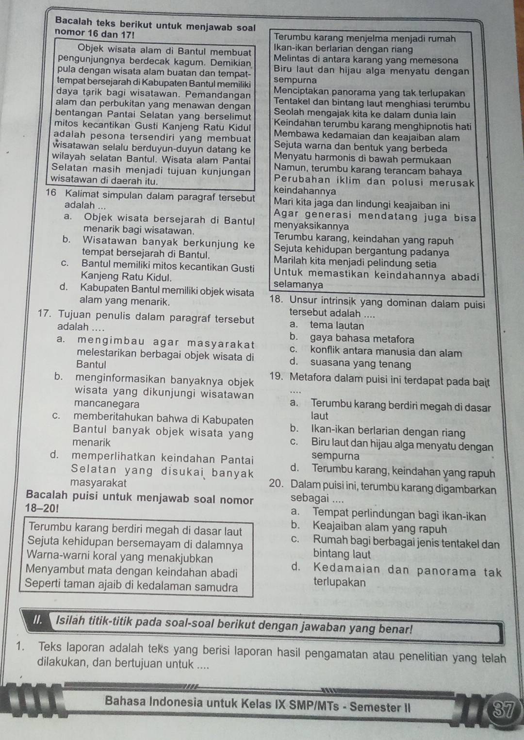 Bacalah teks berikut untuk menjawab soal
nomor 16 dan 17! Terumbu karang menjelma menjadi rumah
Objek wisata alam di Bantul membuat Ikan-ikan berlarian dengan riang
pengunjungnya berdecak kagum. Demikian Melintas di antara karang yang memesona
pula dengan wisata alam buatan dan tempat- Biru laut dan hijau alga menyatu dengan
tempat bersejarah di Kabupaten Bantul memiliki sempurna
daya tarik bagi wisatawan. Pemandangan Menciptakan panorama yang tak terlupakan
alam dan perbukitan yang menawan dengan Tentakel dan bintang laut menghiasi terumbu
bentangan Pantai Selatan yang berselimut Seolah mengajak kita ke dalam dunia lain
Keindahan terumbu karang menghipnotis hati
mitos kecantikan Gusti Kanjeng Ratu Kidul Membawa kedamaian dan keajaiban alam
adalah pesona tersendiri yang membuat Sejuta warna dan bentuk yang berbeda
wisatawan selalu berduyun-duyun datang ke Menyatu harmonis di bawah permukaan
wilayah selatan Bantul. Wisata alam Pantai Namun, terumbu karang terancam bahaya
Selatan masih menjadi tujuan kunjungan Perubahan iklim dan polusi merusak
wisatawan di daerah itu. keindahannya
16 Kalimat simpulan dalam paragraf tersebut Mari kita jaga dan lindungi keajaiban ini
adalah ... Agar generasi mendatang juga bisa
a. Objek wisata bersejarah di Bantul menyaksikannya
menarik bagi wisatawan. Terumbu karang, keindahan yang rapuh
b. Wisatawan banyak berkunjung ke Sejuta kehidupan bergantung padanya
tempat bersejarah di Bantul. Marilah kita menjadi pelindung setia
c. Bantul memiliki mitos kecantikan Gusti Untuk memastikan keindahannya abadi
Kanjeng Ratu Kidul. selamanya
d. Kabupaten Bantul memiliki objek wisata 18. Unsur intrinsik yang dominan dalam puisi
alam yang menarik. tersebut adalah ....
17. Tujuan penulis dalam paragraf tersebut a. tema lautan
adalah .... b. gaya bahasa metafora
a. mengimbau agar masyarakat c. konflik antara manusia dan alam
melestarikan berbagai objek wisata di d. suasana yang tenang
Bantul
b. menginformasikan banyaknya objek 19. Metafora dalam puisi ini terdapat pada bait
wisata yang dikunjungi wisatawan a. Terumbu karang berdiri megah di dasar
mancanegara
laut
c. memberitahukan bahwa di Kabupaten b. Ikan-ikan berlarian dengan riang
Bantul banyak objek wisata yang
menarik c. Biru laut dan hijau alga menyatu dengan
sempurna
d. memperlihatkan keindahan Pantai d. Terumbu karang, keindahan yang rapuh
Selatan yang disukai banyak
masyarakat
20. Dalam puisi ini, terumbu karang digambarkan
Bacalah puisi untuk menjawab soal nomor sebagai ....
18-20! a. Tempat perlindungan bagì ikan-ikan
Terumbu karang berdiri megah di dasar laut
b. Keajaiban alam yang rapuh
Sejuta kehidupan bersemayam di dalamnya c. Rumah bagi berbagai jenis tentakel dan
bintang laut
Warna-warni koral yang menakjubkan d. Kedamaian dan panorama tak
Menyambut mata dengan keindahan abadi terlupakan
Seperti taman ajaib di kedalaman samudra
Isilah titik-titik pada soal-soal berikut dengan jawaban yang benar!
1. Teks laporan adalah teks yang berisi laporan hasil pengamatan atau penelitian yang telah
dilakukan, dan bertujuan untuk ....
Bahasa Indonesia untuk Kelas IX SMP/MTs - Semester II 37